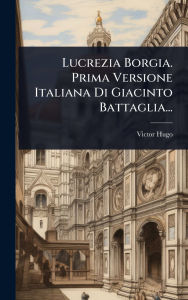 Title: Lucrezia Borgia. Prima Versione Italiana Di Giacinto Battaglia..., Author: Victor Hugo