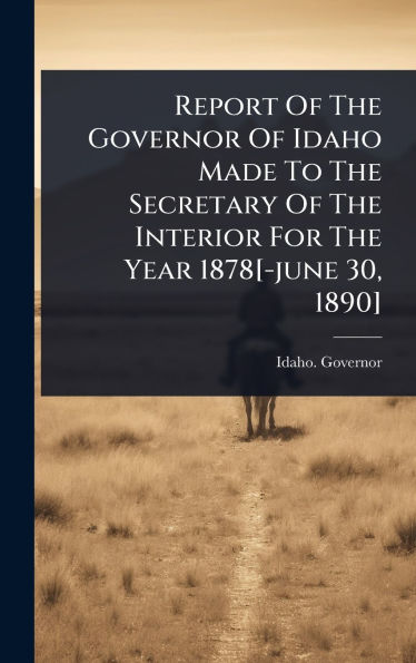 Report Of The Governor Of Idaho Made To The Secretary Of The Interior For The Year 1878[-june 30, 1890]