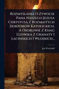Title: Rozmyslania O Zywocie Pana Naszego Jezusa Chrystusa Z Rozmaitych Doktorow Katolickich, A Osobliwie Z Ksiag Ludwika Z Granaty I Lacinskich I Wloskich..., Author: Jan Wachalski