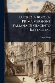 Title: Lucrezia Borgia. Prima Versione Italiana Di Giacinto Battaglia..., Author: Victor Hugo