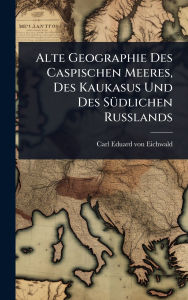 Title: Alte Geographie Des Caspischen Meeres, Des Kaukasus Und Des Sï¿½1/4dlichen Russlands, Author: Carl Eduard Von Eichwald