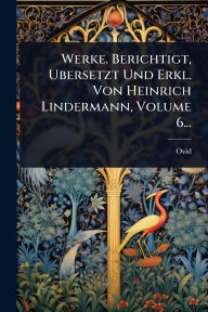 Title: Werke. Berichtigt, Ubersetzt Und Erkl. Von Heinrich Lindermann, Volume 6..., Author: Ovid