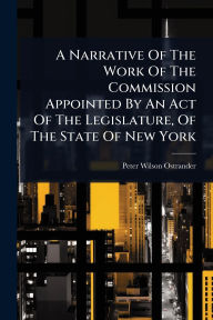 Title: A Narrative Of The Work Of The Commission Appointed By An Act Of The Legislature, Of The State Of New York, Author: Peter Wilson Ostrander