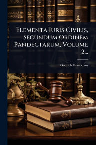 Title: Elementa Iuris Civilis, Secundum Ordinem Pandectarum, Volume 2..., Author: Gottlieb Heineccius