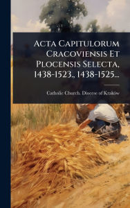 Title: Acta Capitulorum Cracoviensis Et Plocensis Selecta, 1438-1523., 1438-1525..., Author: Catholic Church Diocese of Krakï3w (P