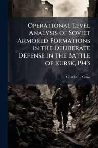 Title: Operational Level Analysis of Soviet Armored Formations in the Deliberate Defense in the Battle of Kursk, 1943, Author: Charles L Crow