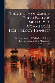 Title: The Utility of Using a Third Party in Military to Commercial Technology Transfer, Author: Air Force Institute of Technology (U
