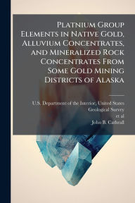 Title: Platnium Group Elements in Native Gold, Alluvium Concentrates, and Mineralized Rock Concentrates From Some Gold Mining Districts of Alaska, Author: Unit U S Department of the Interior