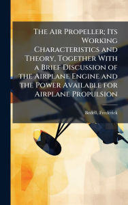 Title: The Air Propeller; Its Working Characteristics and Theory, Together With a Brief Discussion of the Airplane Engine and the Power Available for Airplane Propulsion, Author: Frederick B 1868 Bedell