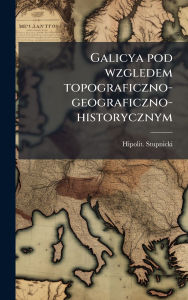 Title: Galicya pod wzgledem topograficzno-geograficzno-historycznym, Author: Hipolit Stupnicki