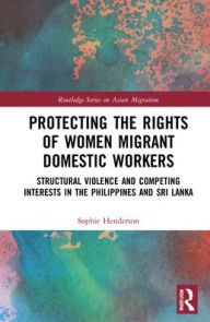 Title: Protecting the Rights of Women Migrant Domestic Workers: Structural Violence and Competing Interests in the Philippines and Sri Lanka, Author: Sophie Henderson