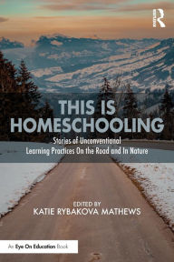 Title: This is Homeschooling: Stories of Unconventional Learning Practices On the Road and In Nature, Author: Katie Rybakova Mathews
