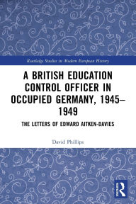 Title: A British Education Control Officer in Occupied Germany, 1945-1949: The Letters of Edward Aitken-Davies, Author: David Phillips