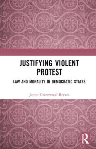 Title: Justifying Violent Protest: Law and Morality in Democratic States, Author: James Greenwood-Reeves