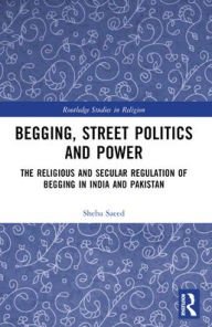 Title: Begging, Street Politics and Power: The Religious and Secular Regulation of Begging in India and Pakistan, Author: Sheba Saeed