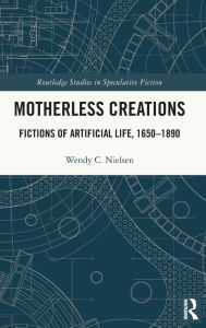 Title: Motherless Creations: Fictions of Artificial Life, 1650-1890, Author: Wendy C. Nielsen