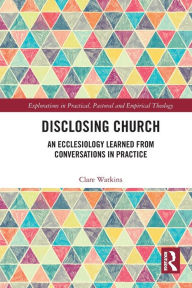 Title: Disclosing Church: An Ecclesiology Learned from Conversations in Practice, Author: Clare Watkins