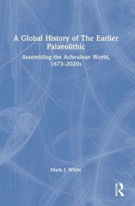 Title: A Global History of The Earlier Palaeolithic: Assembling the Acheulean World, 1673-2020s, Author: Mark J. White