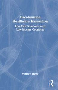 Title: Decolonizing Healthcare Innovation: Low-Cost Solutions from Low-Income Countries, Author: Matthew Harris