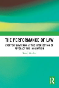 Title: The Performance of Law: Everyday Lawyering at the Intersection of Advocacy and Imagination, Author: Randy Gordon