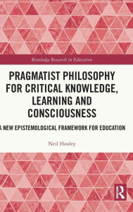 Title: Pragmatist Philosophy for Critical Knowledge, Learning and Consciousness: A New Epistemological Framework for Education, Author: Neil Hooley