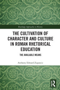 Title: The Cultivation of Character and Culture in Roman Rhetorical Education: The Available Means, Author: Anthony Edward Zupancic