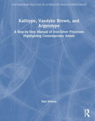 Title: Kallitype, Vandyke Brown, and Argyrotype: A Step-by-Step Manual of Iron-Silver Processes Highlighting Contemporary Artists, Author: Donald Nelson