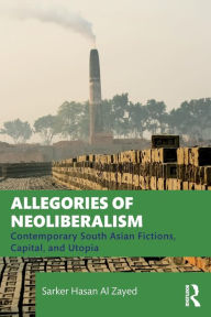 Title: Allegories of Neoliberalism: Contemporary South Asian Fictions, Capital, and Utopia, Author: Sarker Hasan Al Zayed