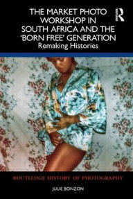 Title: The Market Photo Workshop in South Africa and the 'Born Free' Generation: Remaking Histories, Author: Julie Bonzon