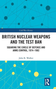 Title: British Nuclear Weapons and the Test Ban: Squaring the Circle of Defence and Arms Control, 1974-82, Author: John Walker