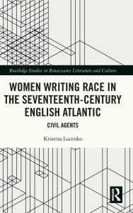 Title: Women Writing Race in the Seventeenth-Century English Atlantic: Civil Agents, Author: Kristina Lucenko