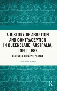 Title: A History of Abortion and Contraception in Queensland, Australia, 1960-1989: Sex under Conservative Rule, Author: Cassandra Byrnes