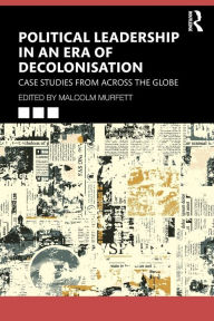 Title: Political Leadership in an Era of Decolonisation: Case Studies from Across the Globe, Author: Malcolm Murfett