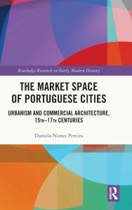 Title: The Market Space of Portuguese Cities: Urbanism and Commercial Architecture, 15th-17th Centuries, Author: Daniela Nunes Pereira