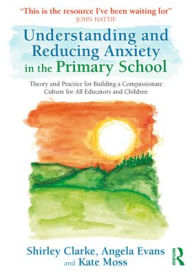Title: Understanding and Reducing Anxiety in the Primary School: Theory and Practice for Building a Compassionate Culture for All Educators and Children, Author: Shirley Clarke
