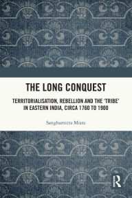 Title: The Long Conquest: Territorialisation, Rebellion and the 'Tribe' in Eastern India, circa 1760 to 1900, Author: Sanghamitra Misra