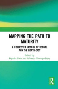 Title: Mapping the Path to Maturity: A Connected History of Bengal and the North-East, Author: Bipasha Raha