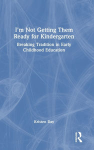 Title: I'm Not Getting Them Ready for Kindergarten: Breaking Tradition in Early Childhood Education, Author: Kristen Day