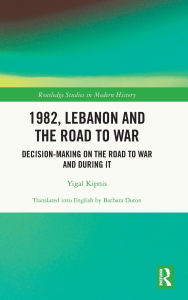Title: 1982, Lebanon and the Road to War: Decision-Making on the Road to War and During It, Author: Yigal Kipnis