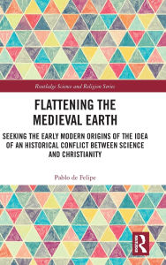 Title: Flattening the Medieval Earth: Seeking the Early Modern Origins of the Idea of an Historical Conflict between Science and Christianity, Author: Pablo de Felipe