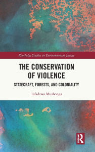 Title: The Conservation of Violence: Statecraft, Forests, and Coloniality, Author: Tafadzwa Mushonga