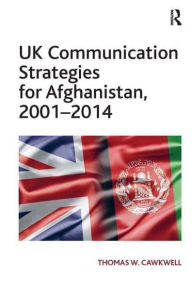 Title: UK Communication Strategies for Afghanistan, 2001-2014, Author: Thomas W. Cawkwell