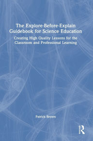 Title: The Explore-Before-Explain Guidebook for Science Education: Creating High Quality Lessons for the Classroom and Professional Learning, Author: Patrick Brown