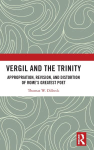 Title: Vergil and the Trinity: Appropriation, Revision, and Distortion of Rome's Greatest Poet, Author: Thomas W. Dilbeck