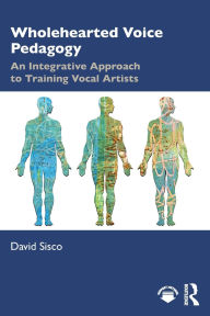 Title: Wholehearted Voice Pedagogy: An Integrative Approach to Training Vocal Artists, Author: David Sisco