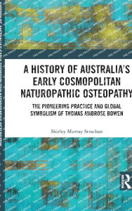 Title: A History of Australia's Early Cosmopolitan Naturopathic Osteopathy: The Pioneering Practice and Global Symbolism of Thomas Ambrose Bowen, Author: Shirley Murray Strachan
