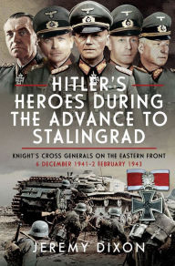 Title: Hitler's Heroes During the Advance to Stalingrad: Knight's Cross Generals on the Eastern Front, 6 December 1941-2 February 1943, Author: Jeremy Dixon