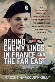 Title: Behind Enemy Lines in France and the Far East: SOE and Jedburgh Operative Frederick Bailey, who Fought with the Resistance in Europe and Battled the Japanese in Burma, Author: Maxine Harcourt-Kelly