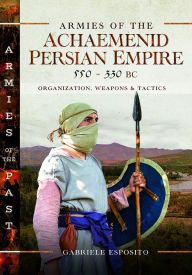 Title: Armies of the Achaemenid Persian Empire, 550-330 BC: Organization, Weapons and Tactics, Author: Gabriele Esposito