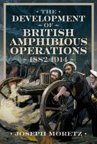 Title: The Development of British Amphibious Operations 1882-1914, Author: Joseph Moretz